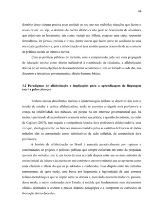 68
domínio desse sistema precisa estar atrelado ao seu uso nas múltiplas situações que fazem o
nosso existir, ou seja, o domínio da escrita alfabética não pode se desvincular de atividades
que objetivem ao letramento, tais como: redigir um bilhete, escrever uma carta, responder
formulários, ler jornais, revistas e livros, dentre outras que fazem parte do cotidiano de uma
sociedade grafocêntrica, pois a alfabetização só tem sentido quando desenvolvida no contexto
de práticas sociais de leitura e escrita.
Com as políticas públicas de inclusão, com a compreensão cada vez mais propagada
de educação escolar como direito inalienável à constituição da cidadania, a alfabetização
deixou de ser mero objetivo de desenvolvimento econômico e, tem se tornado a cada dia, nos
discursos e iniciativas governamentais, direito humano básico.
3.2 Paradigmas de alfabetização e implicações para a aprendizagem da linguagem
escrita pelas crianças
Embora muitas descobertas teóricas e epistemologias tenham se desenvolvido com o
intuito de estudar a prática alfabetizadora, ainda se encontra arraigada no/a professor/a a
crença na infalibilidade dos métodos, até porque há um interesse governamental que, há
muito, vem tirando do/a professor/a a autoria sobre sua prática; a questão do método, na visão
de Cagliari (2007), tem negado a competência técnica do/a professor/a alfabetizador/a, uma
vez que, ideologicamente, os famosos manuais trazidos pelas as cartilhas defensoras de dados
métodos têm se apresentado como substitutivos da ação refletida, da competência do/a
professor/a.
A história da alfabetização no Brasil é marcada paradoxalmente por rupturas e
continuidades de projetos e políticas públicas que sempre estiveram em torno da propalada
querela dos métodos, isto é, em torno de uma acirrada disputa entre um ou mais métodos de
ensino inicial da leitura e da escrita em uso corrente e um novo método que se apresenta como
mais eficiente e eficaz do que os já adotados e conhecidos. Essa disputa entre tais métodos
representam, de certo modo, uma busca por hegemonia e legitimidade de uma corrente
teórico-metodológica que se impõe sobre as demais e, num dado momento histórico, passam,
desse modo, a serem endossadas pelo Estado, à medida que fundamentam seus documentos
oficiais destinados a orientar a prática didático-pedagógica e a comporem os currículos de
formação dos/as docentes.
 