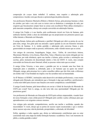composição do corpus deste trabalho! À senhora, meu respeito e admiração pelo
compromisso e lucidez com que discute a epistemologia da prática docente.
Aos professores Doutores Marinalva Ribeiro e Roberto Seixas, pela presença humana e cheia
de carinho; por todo o seu zelo com os textos com as dinâmicas e estratégias de aula; por
exigirem que buscássemos sempre fazer as coisas com excelência! Pelas sábias orientações e
pela marcante companhia, ofereço um coração convertido em admiração fraterna.
À amiga Léa Varjão e à sua família, pelo acolhimento inicial em Feira de Santana, pelo
ambiente familiar cálido e cheio de intimidade que me propiciaram nos primeiros passos que
trilhei durante o Mestrado em Educação.
À amiga Renata Adrian pelo acolhimento e partilha! Obrigado por abrir as portas do seu lar
para mim, amiga. Sou grato pela sua amizade e apoio quando eu era um forasteiro iniciante
em Feira de Santana. A ti, minha gratidão e admiração pela conversa franca e pela
generosidade em tempos onde as pessoas, infelizmente, estão valendo menos que as coisas.
Aos amigos de conversas, hospedagens, brigas, risos... Enfim, de convivência intensa,
Maximiano Meireles, Lívia Jéssica, Maria Rita, Taísa e Maurícia meu muito obrigado por me
acolherem, por toda tolerância, apoio nas tarefas e leituras, pelas revisões e orientações nas
escritas, pelos momentos de descontração dentro e fora da UEFS! A vocês, meu coração
convertido em forma de amor fraternal; afinal, as pessoas valem mais que as coisas!
À amiga Lilian Teixeira, o meu amor e gratidão por ter se tornado uma boa fonte de
inspiração para o estudante e, sobretudo, para o ser humano que eu quero me tornar!
Obrigado, amiga, pela presença leve e pelos conselhos sábios que têm feito toda a diferença
em minha vida! A tua bondade me inspira e me faz acreditar mais na humanidade.
Ao IF Baiano e à SEMEC, instituições onde desenvolvo atividades profissionais, o meu muito
obrigado pela liberação, por entenderem que a formação é algo que modifica o profissional e
o torna mais hábil para exercer suas funções com maior competência e sensibilidade!
À amiga Camila Santana, pela benevolência em enviar o Edital de Inscrição do Mestrado da
UEFS por e-mail! Sem ti, amiga, eu não teria tido essa oportunidade! Obrigado por tão
prestimoso gesto!
Aos professores do Mestrado em Educação da UEFS pelo esforço empreendido, visando fazer
de nossa formação a mais sólida possível! Obrigado pelo carinho e pelas cobranças para que
aprendêssemos a ser exigentes conosco mesmos.
Aos colegas pela amizade, companheirismo, auxílio nas tarefas e acolhidas, quando das
necessidades! A vocês, desejo que as portas do sucesso sejam escancaradas e que o recheio
desse sucesso seja uma vida de plenitude, prosperidade e, sobretudo, de felicidade!
Enfim, agradeço a todos aqueles que, direta ou indiretamente contribuíram para eu estar
concluindo mais uma etapa da minha formação humana e acadêmica. Este é um momento de
júbilo, a minha gratidão a todos!
 
