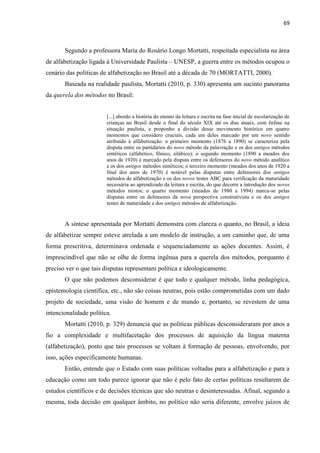 69
Segundo a professora Maria do Rosário Longo Mortatti, respeitada especialista na área
de alfabetização ligada à Universidade Paulista – UNESP, a guerra entre os métodos ocupou o
cenário das políticas de alfabetização no Brasil até a década de 70 (MORTATTI, 2000).
Baseada na realidade paulista, Mortatti (2010, p. 330) apresenta um sucinto panorama
da querela dos métodos no Brasil:
[...] abordo a história do ensino da leitura e escrita na fase inicial de escolarização de
crianças no Brasil desde o final do século XIX até os dias atuais, com ênfase na
situação paulista, e proponho a divisão desse movimento histórico em quatro
momentos que considero cruciais, cada um deles marcado por um novo sentido
atribuído à alfabetização: o primeiro momento (1876 a 1890) se caracteriza pela
disputa entre os partidários do novo método da palavração e os dos antigos métodos
sintéticos (alfabético, fônico, silábico); o segundo momento (1890 a meados dos
anos de 1920) é marcado pela disputa entre os defensores do novo método analítico
e os dos antigos métodos sintéticos; o terceiro momento (meados dos anos de 1920 a
final dos anos de 1970) é notável pelas disputas entre defensores dos antigos
métodos de alfabetização e os dos novos testes ABC para verificação da maturidade
necessária ao aprendizado da leitura e escrita, do que decorre a introdução dos novos
métodos mistos; o quarto momento (meados de 1980 a 1994) marca-se pelas
disputas entre os defensores da nova perspectiva construtivista e os dos antigos
testes de maturidade e dos antigos métodos de alfabetização.
A síntese apresentada por Mortatti demonstra com clareza o quanto, no Brasil, a ideia
de alfabetizar sempre esteve atrelada a um modelo de instrução, a um caminho que, de uma
forma prescritiva, determinava ordenada e sequenciadamente as ações docentes. Assim, é
imprescindível que não se olhe de forma ingênua para a querela dos métodos, porquanto é
preciso ver o que tais disputas representam política e ideologicamente.
O que não podemos desconsiderar é que todo e qualquer método, linha pedagógica,
epistemologia científica, etc., não são coisas neutras, pois estão comprometidas com um dado
projeto de sociedade, uma visão de homem e de mundo e, portanto, se revestem de uma
intencionalidade política.
Mortatti (2010, p. 329) denuncia que as políticas públicas desconsideraram por anos a
fio a complexidade e multifacetação dos processos de aquisição da língua materna
(alfabetização), posto que tais processos se voltam à formação de pessoas, envolvendo, por
isso, ações especificamente humanas.
Então, entende que o Estado com suas políticas voltadas para a alfabetização e para a
educação como um todo parece ignorar que não é pelo fato de certas políticas resultarem de
estudos científicos e de decisões técnicas que são neutras e desinteressadas. Afinal, segundo a
mesma, toda decisão em qualquer âmbito, no político não seria diferente, envolve juízos de
 