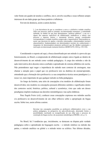 70
valor frente um quadro de tensões e conflitos, isto é, envolve escolhas e essas refletem sempre
interesses de um dado grupo que busca poderio e influência.
Em tom de denúncia, assim a autora declara:
[...] em decorrência do que se considerou a nova e a definitiva verdade científica
sobre esse processo, pode-se constatar, em determinados momentos, a centralidade
atribuída, no âmbito do que hoje denominamos “políticas públicas”, a um ou a
alguns dos aspectos específicos da alfabetização, tendendo-se a reduzir esse
processo a aspectos neutros e meramente técnicos, porque considerados
correspondentes à verdade científica comprovada e inquestionável. Desconsidera-se,
assim, que decorrem de opções e decisões relacionadas a determinada(s) teoria(s)
educacional(is), fundamentada(s) em determinada(s) teoria(s) do conhecimento e
integrantes de determinado(s) projeto(s) político(s) que lhe dá(dão) sustentação e
motivação em determinado momento histórico (MORTATTI, 2010, p. 329-330).
Considerando o exposto até aqui, a busca desenfreada por um método é a prova de que
historicamente, no Brasil, a compreensão de alfabetização sempre esteve ligada ao ideário de
desenvolvimento de um método como verdade pedagógica. A cargo dos métodos e não da
ação interventiva do/a docente estava confiado o aprendizado do sistema alfabético de escrita.
Não pretendemos aqui negar a importância do método num contexto de ensinagem, mas
chamar a atenção para o papel que o/a professor/a tem na dialética do ensinar/aprender,
entendendo que a formação do/a professor/a e a sua competência técnica nesse paradigma é, a
nosso ver, mais importante do que qualquer método ou linha pedagógica.
Ao longo da história, uma série de concepções e/ou modelos de alfabetização foram
desenvolvidos; tais modelos ou concepções possuem diferentes sentidos e significados dentro
dos contextos social, histórico, político, cultural e econômico, visto que cada um desses
paradigmas impõem mudanças nas decisões metodológicas e nas ações didáticas.
Para Ângela Freire (s/d.), conhecer essas concepções expressas nos métodos auxilia
o/a professor/a no desenvolvimento de um olhar reflexivo sobre a apropriação da língua
escrita. Sobre isso, assim afirma a autora:
Revisitar tais concepções possibilita ao professor/a alfabetizador/a rever a sua
prática pedagógica, na perspectiva da ação-reflexão-ação, detectando limites e
possibilidades, auxiliando na ressignificação do seu olhar para o processo de
construção da língua escrita e da sua postura metodológica (FREIRE, s/d., p. 1).
No Brasil, há 3 tendências que, inicialmente, se destacam na disputa pela verdade
pedagógica sobre o aprendizado da linguagem escrita – o método sintético ou método das
partes, o método analítico ou global e o método misto ou eclético. Nas últimas décadas,
 