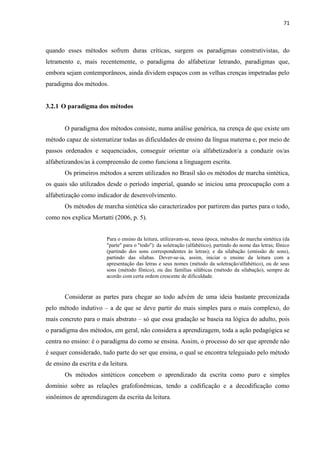 71
quando esses métodos sofrem duras críticas, surgem os paradigmas construtivistas, do
letramento e, mais recentemente, o paradigma do alfabetizar letrando, paradigmas que,
embora sejam contemporâneos, ainda dividem espaços com as velhas crenças impetradas pelo
paradigma dos métodos.
3.2.1 O paradigma dos métodos
O paradigma dos métodos consiste, numa análise genérica, na crença de que existe um
método capaz de sistematizar todas as dificuldades de ensino da língua materna e, por meio de
passos ordenados e sequenciados, conseguir orientar o/a alfabetizador/a a conduzir os/as
alfabetizandos/as à compreensão de como funciona a linguagem escrita.
Os primeiros métodos a serem utilizados no Brasil são os métodos de marcha sintética,
os quais são utilizados desde o período imperial, quando se iniciou uma preocupação com a
alfabetização como indicador de desenvolvimento.
Os métodos de marcha sintética são caracterizados por partirem das partes para o todo,
como nos explica Mortatti (2006, p. 5).
Para o ensino da leitura, utilizavam-se, nessa época, métodos de marcha sintética (da
"parte" para o "todo"): da soletração (alfabético), partindo do nome das letras; fônico
(partindo dos sons correspondentes às letras); e da silabação (emissão de sons),
partindo das sílabas. Dever-se-ia, assim, iniciar o ensino da leitura com a
apresentação das letras e seus nomes (método da soletração/alfabético), ou de seus
sons (método fônico), ou das famílias silábicas (método da silabação), sempre de
acordo com certa ordem crescente de dificuldade.
Considerar as partes para chegar ao todo advém de uma ideia bastante preconizada
pelo método indutivo – a de que se deve partir do mais simples para o mais complexo, do
mais concreto para o mais abstrato – só que essa gradação se baseia na lógica do adulto, pois
o paradigma dos métodos, em geral, não considera a aprendizagem, toda a ação pedagógica se
centra no ensino: é o paradigma do como se ensina. Assim, o processo do ser que aprende não
é sequer considerado, tudo parte do ser que ensina, o qual se encontra teleguiado pelo método
de ensino da escrita e da leitura.
Os métodos sintéticos concebem o aprendizado da escrita como puro e simples
domínio sobre as relações grafofonêmicas, tendo a codificação e a decodificação como
sinônimos de aprendizagem da escrita da leitura.
 