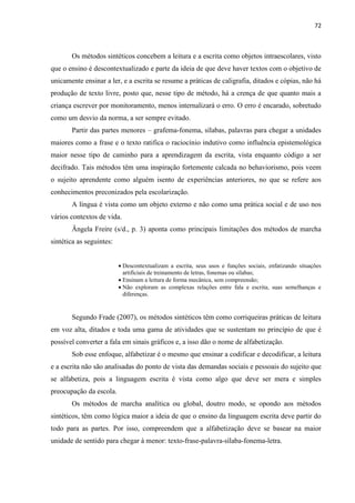 72
Os métodos sintéticos concebem a leitura e a escrita como objetos intraescolares, visto
que o ensino é descontextualizado e parte da ideia de que deve haver textos com o objetivo de
unicamente ensinar a ler, e a escrita se resume a práticas de caligrafia, ditados e cópias, não há
produção de texto livre, posto que, nesse tipo de método, há a crença de que quanto mais a
criança escrever por monitoramento, menos internalizará o erro. O erro é encarado, sobretudo
como um desvio da norma, a ser sempre evitado.
Partir das partes menores – grafema-fonema, sílabas, palavras para chegar a unidades
maiores como a frase e o texto ratifica o raciocínio indutivo como influência epistemológica
maior nesse tipo de caminho para a aprendizagem da escrita, vista enquanto código a ser
decifrado. Tais métodos têm uma inspiração fortemente calcada no behaviorismo, pois veem
o sujeito aprendente como alguém isento de experiências anteriores, no que se refere aos
conhecimentos preconizados pela escolarização.
A língua é vista como um objeto externo e não como uma prática social e de uso nos
vários contextos de vida.
Ângela Freire (s/d., p. 3) aponta como principais limitações dos métodos de marcha
sintética as seguintes:
 Descontextualizam a escrita, seus usos e funções sociais, enfatizando situações
artificiais de treinamento de letras, fonemas ou sílabas;
 Ensinam a leitura de forma mecânica, sem compreensão;
 Não exploram as complexas relações entre fala e escrita, suas semelhanças e
diferenças.
Segundo Frade (2007), os métodos sintéticos têm como corriqueiras práticas de leitura
em voz alta, ditados e toda uma gama de atividades que se sustentam no princípio de que é
possível converter a fala em sinais gráficos e, a isso dão o nome de alfabetização.
Sob esse enfoque, alfabetizar é o mesmo que ensinar a codificar e decodificar, a leitura
e a escrita não são analisadas do ponto de vista das demandas sociais e pessoais do sujeito que
se alfabetiza, pois a linguagem escrita é vista como algo que deve ser mera e simples
preocupação da escola.
Os métodos de marcha analítica ou global, doutro modo, se opondo aos métodos
sintéticos, têm como lógica maior a ideia de que o ensino da linguagem escrita deve partir do
todo para as partes. Por isso, compreendem que a alfabetização deve se basear na maior
unidade de sentido para chegar à menor: texto-frase-palavra-sílaba-fonema-letra.
 