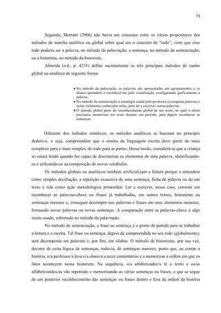 73
Segundo, Mortatti (2006) não havia um consenso entre os vários propositores dos
métodos de marcha analítica ou global sobre qual era o conceito de “todo”, visto que esse
todo poderia ser a palavra, no método da palavração; a sentença, no método da sentenciação;
ou a historieta, no método da historieta.
Almeida (s/d., p. 4235) define sucintamente os três principais métodos de cunho
global ou analítico da seguinte forma:
 No método da palavração, as palavras são apresentadas em agrupamentos e os
alunos aprendem a reconhecê-las pela visualização, configurando graficamente a
palavra;
 No método da sentenciação a estratégia usada pelo professor é comparar palavras e
isolar elementos conhecidos nelas, para ler e escrever outras palavras;
 O método global parte do reconhecimento global de um texto, no qual o aluno
precisaria memorizar um texto durante um período, para depois reconhecer as
sentenças.
Diferente dos métodos sintéticos, os métodos analíticos se baseiam no princípio
dedutivo, o seja, compreendem que o ensino da linguagem escrita deve partir do mais
complexo para o mais simples, do todo para as partes. Desse modo, considera-se que a criança
só estará lendo quando for capaz de discriminar os elementos de uma palavra, identificando-
os e utilizando-os na composição de novos vocábulos.
Os métodos globais ou analíticos também artificializam a leitura porque a entendem
como simples decifração, a repetição exaustiva de uma sentença, ficha de palavra ou de um
texto é tida como ação metodológica primordial. Ler e escrever, nesse caso, consiste em
reconhecer as palavras-chave ou frases já trabalhadas, em outros textos, historietas ou
sentenças maiores e, conseguir decompor tais palavras e frases em seus elementos menores,
formando novas palavras ou novas sentenças. A comparação entre as palavras-chave é algo
muito usado, sobretudo no método da palavração.
No método de sentenciação, a frase ou sentença é o ponto de partida para se trabalhar
a leitura e a escrita. Tal frase ou sentença, depois de compreendida no seu todo (globalmente),
será decomposta em palavras e, por fim, em sílabas. O método de historietas, por sua vez,
decorre de certa lógica de sentenças, todavia, de sentenças maiores, posto que, ao contar a
história, o/a professor/a leva o/a aluno/a a tecer comentários e a memorizar a ordem em que os
fatos acontecem nessa historieta. Na sequência, o/a alfabetizador/a lê o texto e os/as
alfabetizandos/as vão repetindo e memorizando as várias sentenças ou frases, o que se segue
de um posterior reconhecimento das sentenças ou frases dentro e fora da ordem da história
 