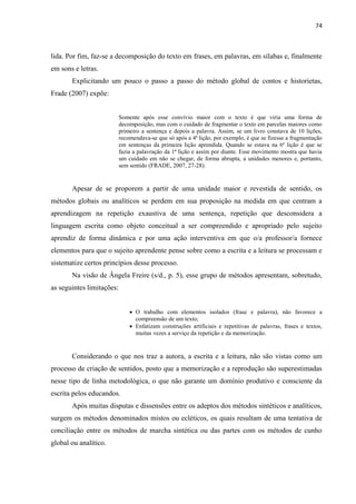 74
lida. Por fim, faz-se a decomposição do texto em frases, em palavras, em sílabas e, finalmente
em sons e letras.
Explicitando um pouco o passo a passo do método global de contos e historietas,
Frade (2007) expõe:
Somente após esse convívio maior com o texto é que viria uma forma de
decomposição, mas com o cuidado de fragmentar o texto em parcelas maiores como
primeiro a sentença e depois a palavra. Assim, se um livro constava de 10 lições,
recomendava-se que só após a 4ª lição, por exemplo, é que se fizesse a fragmentação
em sentenças da primeira lição aprendida. Quando se estava na 6ª lição é que se
fazia a palavração da 1ª lição e assim por diante. Esse movimento mostra que havia
um cuidado em não se chegar, de forma abrupta, a unidades menores e, portanto,
sem sentido (FRADE, 2007, 27-28).
Apesar de se proporem a partir de uma unidade maior e revestida de sentido, os
métodos globais ou analíticos se perdem em sua proposição na medida em que centram a
aprendizagem na repetição exaustiva de uma sentença, repetição que desconsidera a
linguagem escrita como objeto conceitual a ser compreendido e apropriado pelo sujeito
aprendiz de forma dinâmica e por uma ação interventiva em que o/a professor/a fornece
elementos para que o sujeito aprendente pense sobre como a escrita e a leitura se processam e
sistematize certos princípios desse processo.
Na visão de Ângela Freire (s/d., p. 5), esse grupo de métodos apresentam, sobretudo,
as seguintes limitações:
 O trabalho com elementos isolados (frase e palavra), não favorece a
compreensão de um texto;
 Enfatizam construções artificiais e repetitivas de palavras, frases e textos,
muitas vezes a serviço da repetição e da memorização.
Considerando o que nos traz a autora, a escrita e a leitura, não são vistas como um
processo de criação de sentidos, posto que a memorização e a reprodução são superestimadas
nesse tipo de linha metodológica, o que não garante um domínio produtivo e consciente da
escrita pelos educandos.
Após muitas disputas e dissensões entre os adeptos dos métodos sintéticos e analíticos,
surgem os métodos denominados mistos ou ecléticos, os quais resultam de uma tentativa de
conciliação entre os métodos de marcha sintética ou das partes com os métodos de cunho
global ou analítico.
 