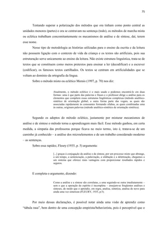 75
Tentando superar a polarização dos métodos que ora tinham como ponto central as
unidades menores (partes) e ora se centravam na sentença (todo), os métodos de marcha mista
ou eclética trabalham concomitantemente os mecanismos de análise e de síntese, daí, terem
esse nome.
Nesse tipo de metodologia as histórias utilizadas para o ensino da escrita e da leitura
não possuem ligação com o contexto de vida da criança e os textos são artificiais, pois sua
estruturação serve unicamente ao ensino da leitura. Não existe estrutura linguística, trata-se de
textos que se constituem como meros pretextos para ensinar a ler (decodificar) e a escrever
(codificar), os famosos textos cartilhados. Os textos se centram em artificialidades que se
voltam ao domínio da ortografia da língua.
Sobre o método misto ou eclético Morais (1997, p. 70) nos diz:
Atualmente, o método eclético é o mais usado e podemos encontrá-lo em duas
formas: uma é que parte das palavras e frases e o professor dirige a análise para os
elementos que compõem essas estruturas lingüísticas complexas (método analítico-
sintético de orientação global; a outra forma parte das vogais, as quais são
associadas rapidamente às consoantes formando sílabas, as quais combinadas uma
às outras, originam palavras (método analítico-sintético de orientação sintética).
Segundo os adeptos do método eclético, justamente por misturar mecanismos de
análise e de síntese o método torna a aprendizagem mais fácil. Esse método ganhou, em certa
medida, a simpatia das professoras porque ficava no meio termo, isto é, tratava-se de um
caminho já conhecido – a análise dos microelementos e de um trabalho considerado moderno
– as sentenças.
Sobre essa rapidez, Fleury (1935, p. 5) argumenta:
[...] graças à conjugação da análise e da síntese, por um processo misto que abrange,
a um tempo, a sentenciação, a palavração, a silabação e a deletreação, chegamos a
um sistema que oferece reais vantagens com proporcionar resultados rápidos e
seguros.
E completa o argumento, dizendo:
Como a análise e a síntese são correlatas, a uma seguindo-se outra imediatamente –
sem o que a operação do espírito é incompleta – ensejam-se freqüentes análises e
sínteses, de modo que o aprendiz, em regra, analisa, sintetiza, analisa de novo para
ainda uma vez sintetizar.(FLEURY, 1935, p.5).
Por meio dessas declarações, é possível notar ainda uma visão de aprendiz como
“tábula rasa”, bem dentro de uma concepção empirista/behaviorista, pois é perceptível que o
 