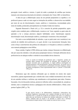 77
percepção visual, auditiva e motora. A partir de então a produção de cartilhas que traziam
manuais com minuciosas descrições do método e orientações dos Testes ABC se intensificou.
A ideia de que a alfabetização carece de um período preparatório se espalhou e o/a
professor/a passa a cada vez mais seguir as instruções da cartilha e a desenvolver seu trabalho
por meio do uso de discriminações visuais, auditivas e visomotoras, recomendadas pelos
testes de medida, produzidos principalmente nos Estados Unidos da América.
Segundo Demenech e Paula (s/d., p. 12) o conceito de período preparatório, agora
exigido como condição para a alfabetização, resume-se em “teses segundo as quais antes de
aprender a ler a criança precisava adquirir habilidades como: lateralização espacial,
discriminação visual, discriminação auditiva, coordenação visomotora e boa articulação”.
Em meio a essa multiplicidade de métodos, o que se pode notar com veemência é um
controle do trabalho do/a professor/a, o/a qual, devido à sua inconsistente formação, bem
como à força e autoritarismo das políticas de educação se vê forçado/a a utilizar as cartilhas e
seus manuais pedagógicos como bíblias.
Nesse sentido, Cagliari (1998) afirma que muitas crianças fracassam na alfabetização
não por causa dos métodos e sim pela pouca preparação técnica e formação deficiente dos/as
professores/as em adequar melhor o método às necessidades dos/as alunos/as.
Como as escolas de formação de professores para o magistério, guiadas por
estranhas idéias oriundas das faculdades de educação, não conseguem dar a
formação necessária para os professores, os órgãos públicos encarregados da
educação passaram a dar periodicamente “pacotes educacionais”, de acordo com os
modismos da época. (...) os professores, atormentados com tantas mudanças, vítimas
da própria incompetência, foram experimentando todos os “pacotes” (CAGLIARI,
1998, p.33).
Reiteramos aqui não estarmos afirmando que os métodos de ensino não sejam
necessários, apenas argumentando que o método não é uma verdade incontestável, não se trata
de um caminho retilíneo e uniforme cujo atendimento se dá igualmente para todos. Estamos
buscando, à luz de discussões teóricas, promover reflexões sobre a necessidade de, somada ao
método, estar a competência técnica e pedagógica do/a docente alfabetizador/a. Afinal, como
pontua Cagliari (2007, p. 70).
O país precisa mesmo é de alfabetizadores competentes, conhecedores dos
problemas lingüísticos relacionados com a própria atividade em sala de aula. O
importante não é a questão de escolha de um método ou de outro, ou a atitude de
quem acha que não precisa de nenhum dos métodos tradicionais ou oficiais. Na
prática, nenhuma ação de ensinar e de aprender se realiza sem a presença
concomitante de algum método. Existe sempre um modo de fazer as coisas.
 
