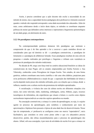 78
Assim, é preciso considerar que a ação docente não exclui a necessidade de um
método de ensino, mas a capacidade técnico-pedagógica do/a professor/a é elemento essencial
quando o método não responde/corresponde a uma dada necessidade dos educandos. Além do
mais, como enfatizamos desde o início deste tópico, os métodos se constituem enquanto
políticas de ensino que defendem certos interesses e representam a hegemonia epistemológica
de um dado grupo, em detrimento de outro.
3.2.2 Os paradigmas contemporâneos
Na contemporaneidade podemos demarcar três paradigmas que norteiam a
compreensão do que é de fato aprender a ler e escrever e quais caminhos devem ser
considerados para que tal domínio se dê - o paradigma construtivista, o paradigma do
letramento e o paradigma do alfabetizar letrando. Esses paradigmas resultam de uma série de
pesquisas e estudos realizados por psicólogos e linguistas e refutam com veemência as
premissas do paradigma dos métodos tradicionais.
Na década de 80, surge com força total no cenário educacional brasileiro as ideias do
construtivismo de Jean Piaget, sob os estudos empreendidos por Emília Ferreiro e Ana
Teberosky, conhecidos como Psicogênese da Língua Escrita. Tais estudos, de uma forma
genérica, embora constituam uma teoria científica e não uma obra didática, propiciam para
os/as professores alfabetizadores/as a noção de que a aquisição das habilidades de leitura e
escrita depende muito pouco dos métodos utilizados, pois a as relações que a criança, desde a
infância, mantém com a cultura escrita são promotoras de múltiplos aprendizados.
A socialização, a vivência dos usos da cultura escrita em diferentes situações e/ou
meios, tais como televisão, rádio, marketing, embalagens, cartas, bilhetes, jogos, recursos
tecnológicos da informática, são experiências que situam a leitura e a escrita como objetos
socioculturais imprescindíveis ao estar dos sujeitos aprendizes no mundo.
Na concepção construtivista, a criança é o centro da aprendizagem, ou seja, é o sujeito
agente no processo da aprendizagem, pois reelabora o conhecimento por meio de
aproximações e hipóteses bem pessoais e típicas de uma dada fase de desenvolvimento. Nesse
tipo de compreensão, o/ professor/a se configurou como um mero/a “espectador/a”, um/a
facilitador/a, que considera os erros como pistas sobre o que o/a educando/a precisa
desenvolver, porém, não efetua encaminhamentos para o processo de aprendizagem dos
alunos. Afinal, sob essa concepção, é por meio de atividades de escrita livre que a criança vai
 
