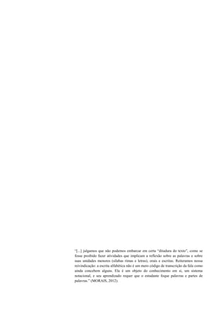 “[...] julgamos que não podemos embarcar em certa “ditadura do texto”, como se
fosse proibido fazer atividades que implicam a reflexão sobre as palavras e sobre
suas unidades menores (sílabas rimas e letras), orais e escritas. Reiteramos nossa
reivindicação: a escrita alfabética não é um mero código de transcrição da fala como
ainda concebem alguns. Ela é um objeto do conhecimento em si, um sistema
notacional, e seu aprendizado requer que o estudante foque palavras e partes de
palavras.” (MORAIS, 2012).
 