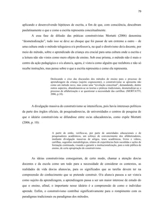 79
aplicando e desenvolvendo hipóteses de escrita, a fim de que, com consciência, descubram
paulatinamente o que e como a escrita representa conceitualmente.
A essa fase de difusão das práticas construtivistas Mortatti (2006) denomina
“desmetodização”, tudo isso se deve ao choque que foi passar de um extremo a outro – de
uma cultura onde o método teleguiava o/a professor/a, na qual o diretivismo do/a docente, por
meio do método, sobre o aprendizado da criança era crucial para uma cultura onde a escrita e
a leitura não são vistos como mero objeto de ensino. Sob esse prisma, o método não é mais o
centro da ação pedagógica e o/a aluno/a, agora, é visto/a como alguém que reelabora e não só
recebe instruções, mas pensa sobre o que a escrita representa e como ela representa.
Deslocando o eixo das discussões dos métodos de ensino para o processo de
aprendizagem da criança (sujeito cognoscente), o construtivismo se apresenta não
como um método novo, mas como uma “revolução conceitual”, demandando, dentre
outros aspectos, abandonarem-se as teorias e práticas tradicionais, desmetodizar-se o
processo de alfabetização e se questionar a necessidade das cartilhas. (MORTATTI,
2006, p.10).
A divulgação massiva do construtivismo se intensificou, pois havia interesses políticos
da parte dos órgãos oficiais, de pesquisadores/as, de universidades e centros de pesquisa de
que o ideário construtivista se difundisse entre os/as educadores/as, como expõe Mortatti
(2006, p. 10):
A partir de então, verifica-se, por parte de autoridades educacionais e de
pesquisadores acadêmicos, um esforço de convencimento dos alfabetizadores,
mediante divulgação massivas de artigos, teses acadêmicas, livros e vídeos,
cartilhas, sugestões metodológicas, relatos de experiências bem sucedidas e ações de
formação continuada, visando a garantir a institucionalização, para a rede pública de
ensino, de certa apropriação do construtivismo.
As ideias construtivistas conseguiram, de certo modo, chamar a atenção dos/as
docentes e da escola como um todo para a necessidade de considerar os contextos, as
realidades de vida dos/as alunos/as, para os significados que as tarefas devem ter na
compreensão do conhecimento que se pretende construir. O/a aluno/a passou a ser visto/a
como sujeito da aprendizagem, a aprendizagem passa a ser um maior interesse de estudo do
que o ensino, afinal, o importante nesse ideário é a compreensão de como o indivíduo
aprende. Enfim, o construtivismo contribui significativamente para o rompimento com os
paradigmas tradicionais ou paradigmas dos métodos.
 