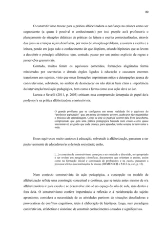 80
O construtivismo trouxe para a prática alfabetizadora a confiança na criança como ser
cognoscente (a quem é possível o conhecimento) por isso propõe ao/à professor/a o
planejamento de situações didáticas de práticas de leitura e escrita contextualizadas, através
das quais as crianças sejam desafiadas, por meio de situações-problema, a usarem a escrita e a
leitura, pondo em jogo todo o conhecimento de que dispõem, criando hipóteses que as levem
a descobrir o princípio alfabético, sem, contudo, passar por um ensino explícito de regras e
prescrições gramaticais.
Contudo, muitos foram os equívocos cometidos, formações aligeiradas forma
ministradas por secretarias e demais órgãos ligados à educação e causaram enormes
transtornos aos sujeitos, visto que essas formações imprimiram mitos e deturpações acerca do
construtivismo, sobretudo, no sentido de desmerecer ou não deixar bem claro a importância
da intervenção/mediação pedagógica, bem como a forma como essa ação deve se dar.
Laroca e Savelli (2011, p. 2003) criticam essa compreensão deturpada do papel do/a
professor/a na prática alfabetizadora construtivista:
O grande problema que se configurou em nossa realidade foi o equívoco do
“professor espectador” que, em nome do respeito ao erro, acaba por não encaminhar
o processo de aprendizagem. Como se este só pudesse ocorrer pela livre descoberta,
compreensão que gera uma prática pedagógica baseada num ensaio-e-erro quase
interminável, exigindo que cada criança, para aprender, tenha sempre de reinventar a
roda.
Esses equívocos muito custosos à educação, sobretudo à alfabetização, passaram a ser
pauta veemente de educadores/as e de toda sociedade; então,
[...] o conceito de construtivismo começou a ser estudado e discutido, ser apropriado
e ser revisto em pesquisas científicas, documentos que orientam o ensino, assim
como na formação inicial e continuada de professores e na escola, passaram a
provocar efeitos nas instituições de ensino (DEMENECH e PAULA, s/d., p. 12).
Num contexto construtivista de ação pedagógica, a concepção ou modelo de
alfabetização reflete uma construção conceitual e contínua, que se inicia antes mesmo de o/a
alfabetizando/a ir para escola e se desenvolve não só no espaço da sala de aula, mas dentro e
fora dela. O construtivismo confere importância à reflexão e à reelaboração do sujeito
aprendente; considera a necessidade de as atividades partirem de situações desafiadoras e
provocativas de conflitos cognitivos, úteis à elaboração de hipóteses. Logo, num paradigma
construtivista, alfabetizar e sinônimo de construir conhecimentos situados e significativos.
 