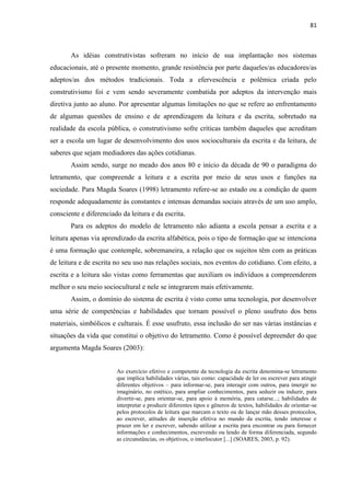81
As idéias construtivistas sofreram no início de sua implantação nos sistemas
educacionais, até o presente momento, grande resistência por parte daqueles/as educadores/as
adeptos/as dos métodos tradicionais. Toda a efervescência e polêmica criada pelo
construtivismo foi e vem sendo severamente combatida por adeptos da intervenção mais
diretiva junto ao aluno. Por apresentar algumas limitações no que se refere ao enfrentamento
de algumas questões de ensino e de aprendizagem da leitura e da escrita, sobretudo na
realidade da escola pública, o construtivismo sofre críticas também daqueles que acreditam
ser a escola um lugar de desenvolvimento dos usos socioculturais da escrita e da leitura, de
saberes que sejam mediadores das ações cotidianas.
Assim sendo, surge no meado dos anos 80 e início da década de 90 o paradigma do
letramento, que compreende a leitura e a escrita por meio de seus usos e funções na
sociedade. Para Magda Soares (1998) letramento refere-se ao estado ou a condição de quem
responde adequadamente às constantes e intensas demandas sociais através de um uso amplo,
consciente e diferenciado da leitura e da escrita.
Para os adeptos do modelo de letramento não adianta a escola pensar a escrita e a
leitura apenas via aprendizado da escrita alfabética, pois o tipo de formação que se intenciona
é uma formação que contemple, sobremaneira, a relação que os sujeitos têm com as práticas
de leitura e de escrita no seu uso nas relações sociais, nos eventos do cotidiano. Com efeito, a
escrita e a leitura são vistas como ferramentas que auxiliam os indivíduos a compreenderem
melhor o seu meio sociocultural e nele se integrarem mais efetivamente.
Assim, o domínio do sistema de escrita é visto como uma tecnologia, por desenvolver
uma série de competências e habilidades que tornam possível o pleno usufruto dos bens
materiais, simbólicos e culturais. É esse usufruto, essa inclusão do ser nas várias instâncias e
situações da vida que constitui o objetivo do letramento. Como é possível depreender do que
argumenta Magda Soares (2003):
Ao exercício efetivo e competente da tecnologia da escrita denomina-se letramento
que implica habilidades várias, tais como: capacidade de ler ou escrever para atingir
diferentes objetivos – para informar-se, para interagir com outros, para imergir no
imaginário, no estético, para ampliar conhecimentos, para seduzir ou induzir, para
divertir-se, para orientar-se, para apoio à memória, para catarse...; habilidades de
interpretar e produzir diferentes tipos e gêneros de textos, habilidades de orientar-se
pelos protocolos de leitura que marcam o texto ou de lançar mão desses protocolos,
ao escrever, atitudes de inserção efetiva no mundo da escrita, tendo interesse e
prazer em ler e escrever, sabendo utilizar a escrita para encontrar ou para fornecer
informações e conhecimentos, escrevendo ou lendo de forma diferenciada, segundo
as circunstâncias, os objetivos, o interlocutor [...] (SOARES, 2003, p. 92).
 