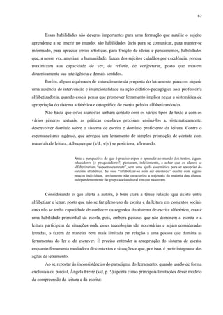 82
Essas habilidades são deveras importantes para uma formação que auxilie o sujeito
aprendente a se inserir no mundo; são habilidades úteis para se comunicar, para manter-se
informado, para apreciar obras artísticas, para fruição de ideias e pensamentos, habilidades
que, a nosso ver, ampliam a humanidade, fazem dos sujeitos cidadãos por excelência, porque
maximizam sua capacidade de ver, de refletir, de conjecturar, posto que movem
dinamicamente sua inteligência e demais sentidos.
Porém, alguns equívocos de entendimento da proposta do letramento parecem sugerir
uma ausência de intervenção e intencionalidade na ação didático-pedagógica ao/a professor/a
alfabetizador/a, quando esse/a pensa que promover letramento implica negar a sistemática de
apropriação do sistema alfabético e ortográfico de escrita pelo/as alfabetizandos/as.
Não basta que os/as alunos/as tenham contato com os vários tipos de texto e com os
vários gêneros textuais, as práticas escolares precisam ensiná-los a, sistematicamente,
desenvolver domínio sobre o sistema de escrita e domínio proficiente da leitura. Contra o
espontaneísmo ingênuo, que apregoa um letramento de simples promoção de contato com
materiais de leitura, Albuquerque (s/d., s/p.) se posiciona, afirmando:
Ante a perspectiva de que é preciso expor o aprendiz ao mundo dos textos, alguns
educadores (e pesquisadores!) passaram, infelizmente, a achar que os alunos se
alfabetizariam “espontaneamente”, sem uma ajuda sistemática para se apropriar do
sistema alfabético. Se esse “alfabetizar-se sem ser ensinado” ocorre com alguns
poucos indivíduos, obviamente não caracteriza a trajetória da maioria dos alunos,
independentemente do grupo sociocultural em que nasceram.
Considerando o que alerta a autora, é bem clara a tênue relação que existe entre
alfabetizar e letrar, posto que não se faz pleno uso da escrita e da leitura em contextos sociais
caso não se tenha capacidade de conhecer os segredos do sistema de escrita alfabético, essa é
uma habilidade primordial da escola, pois, embora pessoas que não dominem a escrita e a
leitura participem de situações onde esses tecnologias são necessárias e sejam consideradas
letradas, o fazem de maneira bem mais limitada em relação a uma pessoa que domina as
ferramentas do ler o do escrever. É preciso entender a apropriação do sistema de escrita
enquanto ferramenta mediadora de contextos e situações e que, por isso, é parte integrante das
ações de letramento.
Ao se reportar às inconsistências do paradigma do letramento, quando usado de forma
exclusiva ou parcial, Ângela Freire (s/d, p. 5) aponta como principais limitações desse modelo
de compreensão da leitura e da escrita:
 