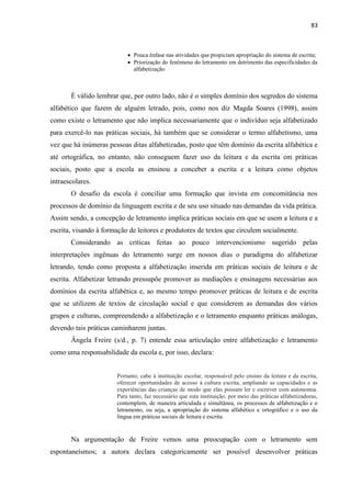 83
 Pouca ênfase nas atividades que propiciam apropriação do sistema de escrita;
 Priorização do fenômeno do letramento em detrimento das especificidades da
alfabetização
É válido lembrar que, por outro lado, não é o simples domínio dos segredos do sistema
alfabético que fazem de alguém letrado, pois, como nos diz Magda Soares (1998), assim
como existe o letramento que não implica necessariamente que o indivíduo seja alfabetizado
para exercê-lo nas práticas sociais, há também que se considerar o termo alfabetismo, uma
vez que há inúmeras pessoas ditas alfabetizadas, posto que têm domínio da escrita alfabética e
até ortográfica, no entanto, não conseguem fazer uso da leitura e da escrita em práticas
sociais, posto que a escola as ensinou a conceber a escrita e a leitura como objetos
intraescolares.
O desafio da escola é conciliar uma formação que invista em concomitância nos
processos de domínio da linguagem escrita e de seu uso situado nas demandas da vida prática.
Assim sendo, a concepção de letramento implica práticas sociais em que se usem a leitura e a
escrita, visando à formação de leitores e produtores de textos que circulem socialmente.
Considerando as críticas feitas ao pouco intervencionismo sugerido pelas
interpretações ingênuas do letramento surge em nossos dias o paradigma do alfabetizar
letrando, tendo como proposta a alfabetização inserida em práticas sociais de leitura e de
escrita. Alfabetizar letrando pressupõe promover as mediações e ensinagens necessárias aos
domínios da escrita alfabética e, ao mesmo tempo promover práticas de leitura e de escrita
que se utilizem de textos de circulação social e que considerem as demandas dos vários
grupos e culturas, compreendendo a alfabetização e o letramento enquanto práticas análogas,
devendo tais práticas caminharem juntas.
Ângela Freire (s/d., p. 7) entende essa articulação entre alfabetização e letramento
como uma responsabilidade da escola e, por isso, declara:
Portanto, cabe à instituição escolar, responsável pelo ensino da leitura e da escrita,
oferecer oportunidades de acesso à cultura escrita, ampliando as capacidades e as
experiências das crianças de modo que elas possam ler e escrever com autonomia.
Para tanto, faz necessário que esta instituição, por meio das práticas alfabetizadoras,
contemplem, de maneira articulada e simultânea, os processos de alfabetização e o
letramento, ou seja, a apropriação do sistema alfabético e ortográfico e o uso da
língua em práticas sociais de leitura e escrita.
Na argumentação de Freire vemos uma preocupação com o letramento sem
espontaneísmos; a autora declara categoricamente ser possível desenvolver práticas
 