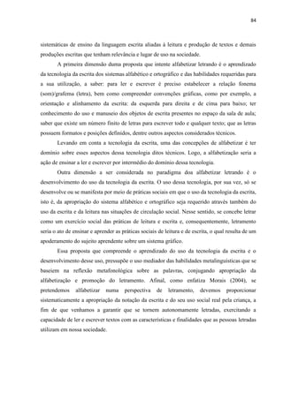 84
sistemáticas de ensino da linguagem escrita aliadas à leitura e produção de textos e demais
produções escritas que tenham relevância e lugar de uso na sociedade.
A primeira dimensão duma proposta que intente alfabetizar letrando é o aprendizado
da tecnologia da escrita dos sistemas alfabético e ortográfico e das habilidades requeridas para
a sua utilização, a saber: para ler e escrever é preciso estabelecer a relação fonema
(som)/grafema (letra), bem como compreender convenções gráficas, como por exemplo, a
orientação e alinhamento da escrita: da esquerda para direita e de cima para baixo; ter
conhecimento do uso e manuseio dos objetos de escrita presentes no espaço da sala de aula;
saber que existe um número finito de letras para escrever todo e qualquer texto; que as letras
possuem formatos e posições definidos, dentre outros aspectos considerados técnicos.
Levando em conta a tecnologia da escrita, uma das concepções de alfabetizar é ter
domínio sobre esses aspectos dessa tecnologia ditos técnicos. Logo, a alfabetização seria a
ação de ensinar a ler e escrever por intermédio do domínio dessa tecnologia.
Outra dimensão a ser considerada no paradigma doa alfabetizar letrando é o
desenvolvimento do uso da tecnologia da escrita. O uso dessa tecnologia, por sua vez, só se
desenvolve ou se manifesta por meio de práticas sociais em que o uso da tecnologia da escrita,
isto é, da apropriação do sistema alfabético e ortográfico seja requerido através também do
uso da escrita e da leitura nas situações de circulação social. Nesse sentido, se concebe letrar
como um exercício social das práticas de leitura e escrita e, consequentemente, letramento
seria o ato de ensinar e aprender as práticas sociais de leitura e de escrita, o qual resulta de um
apoderamento do sujeito aprendente sobre um sistema gráfico.
Essa proposta que compreende o aprendizado do uso da tecnologia da escrita e o
desenvolvimento desse uso, pressupõe o uso mediador das habilidades metalinguísticas que se
baseiem na reflexão metafonológica sobre as palavras, conjugando apropriação da
alfabetização e promoção do letramento. Afinal, como enfatiza Morais (2004), se
pretendemos alfabetizar numa perspectiva de letramento, devemos proporcionar
sistematicamente a apropriação da notação da escrita e do seu uso social real pela criança, a
fim de que venhamos a garantir que se tornem autonomamente letradas, exercitando a
capacidade de ler e escrever textos com as características e finalidades que as pessoas letradas
utilizam em nossa sociedade.
 