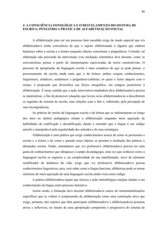 85
4 A CONSCIÊNCIA FONOLÓGICA E O DESVELAMENTO DO SISTEMA DE
ESCRITA: PENSANDO A PRÁTICA DE ALFABETIZAÇÃO INICIAL
A alfabetização para ser um processo bem sucedido exige de modo especial que o/a
alfabetizador/a tenha consciência de que o sujeito alfabetizando é alguém que elabora
hipóteses sobre a escrita e a leitura enquanto objetos conceituais e pragmáticos. Contudo, tal
elaboração não prescinde da intervenção e/ou mediação sistemática do/a docente, como se
convencionou pensar a partir de interpretações equivocadas da teoria construtivista. O
processo de apropriação da linguagem escrita é mais complexo do que se pode pensar, o
processamento da escrita ainda mais que o da leitura; ambos exigem conhecimentos,
linguísticos, sintáticos, semânticos e pragmático-culturais, os quais o leitor adquire com o
tempo, à proporção que diversifica seu léxico ortográfico, em estágios posteriores à
alfabetização. É nesse sentido que a ação interventivo-mediadora do/a alfabetizador/a precisa
se materializar, a fim de promover situações que levem os/as alfabetizandos/as a descobrirem
os segredos do sistema de escrita, suas relações com a fala e, sobretudo, pela percepção de
suas incongruências.
As práticas de ensino da linguagem escrita e da leitura que se sedimentaram ao longo
dos anos no ideário pedagógico situam a alfabetização enquanto mera aquisição de
habilidades de codificação e decodificação, dando a entender que a língua é um código
amorfo e manipulável pela regularidade dos métodos e de suas estratégias.
Alfabetização é uma prática que exige conhecimentos acerca de como se processam a
escrita e a leitura e de como e quando esses objetos se prestam à mediação das práticas e
demandas sociais. Então, entendemos que o/a professor/a alfabetizador/a precisa ter uma
gama de conhecimentos que ultrapasse o campo da pedagogia, uma vez que conhecer como a
linguagem escrita se organiza e, na complexidade de sua manifestação, serve de elemento
modificador da dinâmica da vida, exige que o/a professor/a alfabetizador/a possua
conhecimentos linguísticos, pois, sem saber como a língua funciona, alfabetizar pode se tornar
sinônimo de mera aquisição de uma linguagem escrita ainda vista como código.
A prática alfabetizadora requer que técnica e ação metodológica estejam aliadas a um
conhecimento da língua como processo interativo.
Assim sendo, a formação do/a docente alfabetizador/a carece de instrumentalizações
específicas que se voltem à compreensão da alfabetização como uma construção ativa que
exige, portanto, dos sujeitos que dela participam (alfabetizador/a e alfabetizando/a) posturas
ativas e reflexivas, no intuito de uma apropriação competente e progressiva do sistema de
 