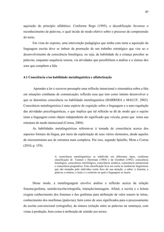 87
aquisição do princípio alfabético. Conforme Rego (1995), a decodificação favorece o
reconhecimento de palavras, o qual incide de modo efetivo sobre o processo de compreensão
do texto.
Em vista do exposto, uma intervenção pedagógica que tenha com meta a aquisição da
linguagem escrita deve se imbuir da promoção de um trabalho estratégico que vise ao o
desenvolvimento da consciência fonológica, ou seja, da habilidade de a criança perceber as
palavras, enquanto sequência sonora, via atividades que possibilitem a análise e a síntese dos
sons que compõem a fala.
4.1 Consciência e/ou habilidade metalinguística e alfabetização
Aprender a ler e escrever pressupõe uma reflexão intencional e sistemática sobre a fala
em situações cotidianas de comunicação; reflexão essa que tem como intento desenvolver o
que se denomina consciência ou habilidade metalinguística (BARRERA e MALUF, 2003).
Consciência metalinguística é uma espécie de cognição sobre a linguagem e a auto-regulação
das atividades psicolinguísticas, o que implica que tal reflexão se dê de modo que o sujeito
tome a linguagem como objeto independente do significado que veicula, posto que toma sua
estrutura de modo intencional (Correa, 2004).
As habilidades metalinguísticas referem-se à tomada de consciência acerca dos
aspectos formais da língua, por meio da explicitação de seus vários elementos, desde aqueles
de microestrutura aos de estrutura mais complexa. Por isso, segundo Spinillo, Mota e Correa
(2010, p. 159):
A consciência metalinguística se subdivide em diferentes tipos, conforme
classificação de Tunmer e Herriman (1984) e de Gombert (1992): consciência
fonológica; consciência morfológica; consciência sintática; consciência metatextual
e consciência pragmática. Esta classificação leva em conta as instâncias linguísticas
que são tomadas pelo indivíduo como foco de sua atenção, a saber: o fonema, a
palavra, a sintaxe, o texto e o contexto no qual a linguagem se insere.
Desse modo, a metalinguagem envolve análise e reflexão acerca da relação
fonema/grafema, sentido/escrita/ortografia, intenção/mensagem. Afinal, a escrita e a leitura
exigem conhecimento dos fonemas e dos grafemas para atribuição de valor sonoro às letras,
conhecimento dos morfemas (palavras), bem como de seus significados para o processamento
da escrita convencional (ortografia), da sintaxe (relação entre as palavras na sentença), com
vistas à produção, bem como à atribuição de sentido aos textos.
 