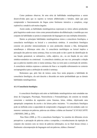 88
Como podemos observar, há uma série de habilidades metalinguísticas a serem
desenvolvidas para que os sujeitos se tornem alfabetizados e letrados, dado que para
compreender o funcionamento da língua como fenômeno interativo e complexo, exige
explorá-la e estudá-la sob muitos ângulos.
Assim sendo, as habilidades metalinguísticas expressam os vários saberes produzidos
pela linguística sendo esses vistos como potencializadores da alfabetização, à medida que esse
conjunto de habilidades se presta à compreensão da linguagem em suas múltiplas dimensões.
Dentre as principais habilidades metalinguísticas temos a consciência fonológica, a
consciência morfológica ou lexical e a consciência sintática. A consciência fonológica
consiste em perceber intencionalmente os sons produzidos durante a fala, distinguindo
semelhanças e diferenças entre eles. A consciência morfológica ou lexical implica a
percepção das palavras numa sentença, frase ou texto pode se dar a partir da identificação de
sua função gramatical, se substantivo, verbo, adjetivo, etc., ou em função do seu valor
sintático-semântico ou contextual. A consciência sintática, por sua vez, pressupõe a relação
que as palavras mantêm entre si numa sentença, frase ou texto para a construção de sentidos.
A consciência sintática expressa a estrutura da frase e se respalda sobremaneira no contexto
sociopragmático para a atribuição de sentido à sentença.
Reiteramos que, pelo fato de termos como foco nesta proposta a habilidade de
consciência fonológica, ela será descrita e discutida em maior profundidade que as demais
habilidades metalinguísticas.
4.1.1 Consciência fonológica
A consciência fonológica está entre as habilidades metalinguísticas mais estudadas nas
áreas de Linguagem, Psicologia, Neurociências e Fonoaudiologia; ela consiste na tomada
consciente e metódica de segmentos como fonemas, letras, sílabas, objetivando uma
apropriação competente da escrita e da leitura pelos iniciantes. “A consciência fonológica
pode ser definida como a capacidade de compreender a linguagem oral em unidades cada vez
menores: sentenças em palavras, palavras em sílabas e sílabas em fonemas” (CAVALCANTE
e MENDES, 2003, p. 205).
Para Diniz (2008, p. 23) a consciência fonológica “se constitui de diferentes níveis
perceptivos: a percepção de palavras curtas e compridas, o reconhecimento da repetição do
conjunto dos mesmos sons no início de palavras (aliteração), ou no final dessas (rima); e
finalmente a decomposição da linguagem oral em palavras, sílabas e fonemas”.
 