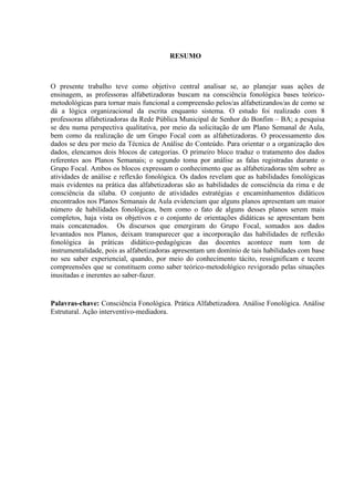 RESUMO
O presente trabalho teve como objetivo central analisar se, ao planejar suas ações de
ensinagem, as professoras alfabetizadoras buscam na consciência fonológica bases teórico-
metodológicas para tornar mais funcional a compreensão pelos/as alfabetizandos/as de como se
dá a lógica organizacional da escrita enquanto sistema. O estudo foi realizado com 8
professoras alfabetizadoras da Rede Pública Municipal de Senhor do Bonfim – BA; a pesquisa
se deu numa perspectiva qualitativa, por meio da solicitação de um Plano Semanal de Aula,
bem como da realização de um Grupo Focal com as alfabetizadoras. O processamento dos
dados se deu por meio da Técnica de Análise do Conteúdo. Para orientar o a organização dos
dados, elencamos dois blocos de categorias. O primeiro bloco traduz o tratamento dos dados
referentes aos Planos Semanais; o segundo toma por análise as falas registradas durante o
Grupo Focal. Ambos os blocos expressam o conhecimento que as alfabetizadoras têm sobre as
atividades de análise e reflexão fonológica. Os dados revelam que as habilidades fonológicas
mais evidentes na prática das alfabetizadoras são as habilidades de consciência da rima e de
consciência da sílaba. O conjunto de atividades estratégias e encaminhamentos didáticos
encontrados nos Planos Semanais de Aula evidenciam que alguns planos apresentam um maior
número de habilidades fonológicas, bem como o fato de alguns desses planos serem mais
completos, haja vista os objetivos e o conjunto de orientações didáticas se apresentam bem
mais concatenados. Os discursos que emergiram do Grupo Focal, somados aos dados
levantados nos Planos, deixam transparecer que a incorporação das habilidades de reflexão
fonológica às práticas didático-pedagógicas das docentes acontece num tom de
instrumentalidade, pois as alfabetizadoras apresentam um domínio de tais habilidades com base
no seu saber experiencial, quando, por meio do conhecimento tácito, ressignificam e tecem
compreensões que se constituem como saber teórico-metodológico revigorado pelas situações
inusitadas e inerentes ao saber-fazer.
Palavras-chave: Consciência Fonológica. Prática Alfabetizadora. Análise Fonológica. Análise
Estrutural. Ação interventivo-mediadora.
 