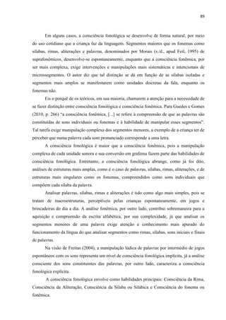 89
Em alguns casos, a consciência fonológica se desenvolve de forma natural, por meio
do uso cotidiano que a criança faz da linguagem. Segmentos maiores que os fonemas como
sílabas, rimas, aliterações e palavras, denominados por Morais (s./d., apud Feil, 1995) de
suprafonêmicos, desenvolve-se espontaneamente, enquanto que a consciência fonêmica, por
ser mais complexa, exige intervenções e manipulações mais sistemáticas e intencionais de
microssegmentos. O autor diz que tal distinção se dá em função de as sílabas isoladas e
segmentos mais amplos se manifestarem como unidades discretas da fala, enquanto os
fonemas não.
Eis o porquê de os teóricos, em sua maioria, chamarem a atenção para a necessidade de
se fazer distinção entre consciência fonológica e consciência fonêmica. Para Guedes e Gomes
(2010, p. 266) “a consciência fonêmica, [...] se refere à compreensão de que as palavras são
constituídas de sons individuais ou fonemas e à habilidade de manipular esses segmentos”.
Tal tarefa exige manipulação complexa dos segmentos menores, a exemplo de a criança ter de
perceber que numa palavra cada som pronunciado corresponde a uma letra.
A consciência fonológica é maior que a consciência fonêmica, pois a manipulação
complexa de cada unidade sonora e sua conversão em grafema fazem parte das habilidades de
consciência fonológica. Entretanto, a consciência fonológica abrange, como já foi dito,
análises de estruturas mais amplas, como é o caso de palavras, sílabas, rimas, aliterações, e de
estruturas mais singulares como os fonemas, compreendidos como sons individuais que
compõem cada sílaba da palavra.
Analisar palavras, sílabas, rimas e aliterações é tido como algo mais simples, pois se
tratam de macroestruturas, perceptíveis pelas crianças espontaneamente, em jogos e
brincadeiras do dia a dia. A análise fonêmica, por outro lado, contribui sobremaneira para a
aquisição e compreensão da escrita alfabética, por sua complexidade, já que analisar os
segmentos menores de uma palavra exige atenção e conhecimento mais apurado do
funcionamento da língua do que analisar segmentos como rimas, sílabas, sons iniciais e finais
de palavras.
Na visão de Freitas (2004), a manipulação lúdica de palavras por intermédio de jogos
espontâneos com os sons representa um nível de consciência fonológica implícita, já a análise
consciente dos sons constituintes das palavras, por outro lado, caracteriza a consciência
fonológica explícita.
A consciência fonológica envolve como habilidades principais: Consciência da Rima,
Consciência da Aliteração, Consciência da Sílaba ou Silábica e Consciência do fonema ou
fonêmica.
 