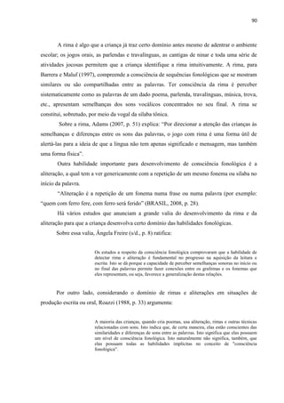 90
A rima é algo que a criança já traz certo domínio antes mesmo de adentrar o ambiente
escolar; os jogos orais, as parlendas e travalínguas, as cantigas de ninar e toda uma série de
atividades jocosas permitem que a criança identifique a rima intuitivamente. A rima, para
Barrera e Maluf (1997), compreende a consciência de sequências fonológicas que se mostram
similares ou são compartilhadas entre as palavras. Ter consciência da rima é perceber
sistematicamente como as palavras de um dado poema, parlenda, travalínguas, música, trova,
etc., apresentam semelhanças dos sons vocálicos concentrados no seu final. A rima se
constitui, sobretudo, por meio da vogal da sílaba tônica.
Sobre a rima, Adams (2007, p. 51) explica: “Por direcionar a atenção das crianças às
semelhanças e diferenças entre os sons das palavras, o jogo com rima é uma forma útil de
alertá-las para a ideia de que a língua não tem apenas significado e mensagem, mas também
uma forma física”.
Outra habilidade importante para desenvolvimento de consciência fonológica é a
aliteração, a qual tem a ver genericamente com a repetição de um mesmo fonema ou sílaba no
início da palavra.
“Aliteração é a repetição de um fonema numa frase ou numa palavra (por exemplo:
“quem com ferro fere, com ferro será ferido” (BRASIL, 2008, p. 28).
Há vários estudos que anunciam a grande valia do desenvolvimento da rima e da
aliteração para que a criança desenvolva certo domínio das habilidades fonológicas.
Sobre essa valia, Ângela Freire (s/d., p. 8) ratifica:
Os estudos a respeito da consciência fonológica comprovaram que a habilidade de
detectar rima e aliteração é fundamental no progresso na aquisição da leitura e
escrita. Isto se dá porque a capacidade de perceber semelhanças sonoras no início ou
no final das palavras permite fazer conexões entre os grafemas e os fonemas que
eles representam, ou seja, favorece a generalização destas relações.
Por outro lado, considerando o domínio de rimas e aliterações em situações de
produção escrita ou oral, Roazzi (1988, p. 33) argumenta:
A maioria das crianças, quando cria poemas, usa aliteração, rimas e outras técnicas
relacionadas com sons. Isto indica que, de certa maneira, elas estão conscientes das
similaridades e diferenças de sons entre as palavras. Isto significa que elas possuem
um nível de consciência fonológica. Isto naturalmente não significa, também, que
elas possuam todas as habilidades implícitas no conceito de "consciência
fonológica”.
 