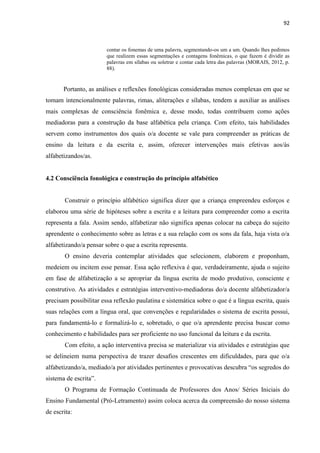 92
contar os fonemas de uma palavra, segmentando-os um a um. Quando lhes pedimos
que realizem essas segmentações e contagens fonêmicas, o que fazem é dividir as
palavras em sílabas ou soletrar e contar cada letra das palavras (MORAIS, 2012, p.
88).
Portanto, as análises e reflexões fonológicas consideradas menos complexas em que se
tomam intencionalmente palavras, rimas, aliterações e sílabas, tendem a auxiliar as análises
mais complexas de consciência fonêmica e, desse modo, todas contribuem como ações
mediadoras para a construção da base alfabética pela criança. Com efeito, tais habilidades
servem como instrumentos dos quais o/a docente se vale para compreender as práticas de
ensino da leitura e da escrita e, assim, oferecer intervenções mais efetivas aos/às
alfabetizandos/as.
4.2 Consciência fonológica e construção do princípio alfabético
Construir o princípio alfabético significa dizer que a criança empreendeu esforços e
elaborou uma série de hipóteses sobre a escrita e a leitura para compreender como a escrita
representa a fala. Assim sendo, alfabetizar não significa apenas colocar na cabeça do sujeito
aprendente o conhecimento sobre as letras e a sua relação com os sons da fala, haja vista o/a
alfabetizando/a pensar sobre o que a escrita representa.
O ensino deveria contemplar atividades que selecionem, elaborem e proponham,
medeiem ou incitem esse pensar. Essa ação reflexiva é que, verdadeiramente, ajuda o sujeito
em fase de alfabetização a se apropriar da língua escrita de modo produtivo, consciente e
construtivo. As atividades e estratégias interventivo-mediadoras do/a docente alfabetizador/a
precisam possibilitar essa reflexão paulatina e sistemática sobre o que é a língua escrita, quais
suas relações com a língua oral, que convenções e regularidades o sistema de escrita possui,
para fundamentá-lo e formalizá-lo e, sobretudo, o que o/a aprendente precisa buscar como
conhecimento e habilidades para ser proficiente no uso funcional da leitura e da escrita.
Com efeito, a ação interventiva precisa se materializar via atividades e estratégias que
se delineiem numa perspectiva de trazer desafios crescentes em dificuldades, para que o/a
alfabetizando/a, mediado/a por atividades pertinentes e provocativas descubra “os segredos do
sistema de escrita”.
O Programa de Formação Continuada de Professores dos Anos/ Séries Iniciais do
Ensino Fundamental (Pró-Letramento) assim coloca acerca da compreensão do nosso sistema
de escrita:
 