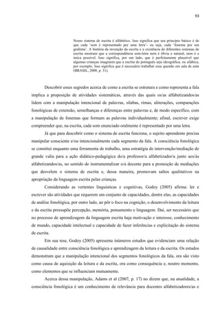 93
Nosso sistema de escrita é alfabético. Isso significa que seu princípio básico é de
que cada „som é representado por uma letra‟- ou seja, cada „fonema por um
grafema‟. A história da invenção da escrita e a existência de diferentes sistemas de
escrita mostram que a correspondência som-letra nem é óbvia e natural, nem é a
única possível. Isso significa, por um lado, que é perfeitamente plausível que
algumas crianças imaginem que a escrita do português seja ideográfica, ou silábica,
por exemplo. Isso significa que é necessário trabalhar essa questão em sala de aula
(BRASIL, 2008, p. 31).
Descobrir esses segredos acerca de como a escrita se estrutura e como representa a fala
implica a proposição de atividades sistemáticas, através das quais os/as alfabetizandos/as
lidem com a manipulação intencional de palavras, sílabas, rimas, aliterações, comparações
fonológicas de extensão, semelhanças e diferenças entre palavras e, de modo específico, com
a manipulação de fonemas que formam as palavras individualmente; afinal, escrever exige
compreender que, na escrita, cada som enunciado oralmente é representado por uma letra.
Já que para descobrir como o sistema de escrita funciona, o sujeito aprendente precisa
manipular consciente e/ou intencionalmente cada segmento da fala. A consciência fonológica
se constitui enquanto uma ferramenta de trabalho, uma estratégia de intervenção/mediação de
grande valia para a ação didático-pedagógica do/a professor/a alfabetizador/a junto aos/às
alfabetizandos/as, no sentido de instrumentalizar o/a docente para a promoção de mediações
que desvelem o sistema de escrita e, dessa maneira, promovam saltos qualitativos na
apropriação da linguagem escrita pelas crianças.
Considerando as vertentes linguísticas e cognitivas, Godoy (2005) afirma: ler e
escrever são atividades que requerem um conjunto de capacidades, dentre elas, as capacidades
de análise fonológica, por outro lado, ao pôr o foco na cognição, o desenvolvimento da leitura
e da escrita pressupõe percepção, memória, pensamento e linguagem. Daí, ser necessário que
no processo de aprendizagem da linguagem escrita haja motivação e interesse, conhecimento
de mundo, capacidade intelectual e capacidade de fazer inferências e explicitação do sistema
de escrita.
Em sua tese, Godoy (2005) apresenta inúmeros estudos que evidenciam uma relação
de causalidade entre consciência fonológica e aprendizagem da leitura e da escrita. Os estudos
demonstram que a manipulação intencional dos segmentos fonológicos da fala, ora são visto
como causa de aquisição da leitura e da escrita, ora como consequência e, noutro momento,
como elementos que se influenciam mutuamente.
Acerca dessa manipulação, Adams et al (2007, p. 17) no dizem que, na atualidade, a
consciência fonológica é um conhecimento de relevância para docentes alfabetizadores/as e
 