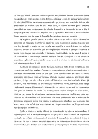 94
de Educação Infantil, posto que “crianças que têm consciência de fonemas avançam de forma
mais produtiva e criativa para a escrita. Por isso, antes que possam ter qualquer compreensão
do princípio alfabético, as crianças devem entender que aqueles sons associados às letras são
precisamente os mesmos sons da fala”. Além disso, os autores advertem para a extrema
necessidade de os/as professores/as da infância desenvolver a clara noção de que a fala é
composta por uma sequência de pequenos sons e a percepção bem como o reconhecimento
desses pequenos sons não surge de forma fácil e espontânea nos seres humanos.
As propostas que têm pautado as práticas educativas há, mais ou menos, três décadas
expressam um paradigma construtivista a partir do qual a o domínio da leitura e da escrita tem
uma função social e precisa ser um trabalho desenvolvido a partir de textos que tenham
circulação social e de atividades que não simplesmente ensinem as crianças a dominar a
escrita como sistema, mas, sobretudo, evidenciem a funcionalidade, isto é o valor da escrita e
da leitura como ferramentas que medeiam as várias relações dos sujeitos com as realidades
circundante e global. Daí, compreenderem que a escrita e a leitura são objetos socioculturais,
pois não se desvencilham da vida.
Evidenciar as práticas de ensino da língua materna a partir de sua compreensão nos
contextos de uso é algo louvável. Contudo, a compreensão que os/as docentes construíram e
constroem diuturnamente acerca do que vem a ser construtivismo por meio de cursos
aligeirados, ministrados pelas secretarias de educação e demais órgãos que coordenam redes
escolares, é algo que não reflete a prática alfabetizadora com funcionalidade. Como já
dissemos, esse barateamento da epistemologia construtivista reflete, sobretudo, uma crença
romântica de que o/a alfabetizando/a aprende a ler e a escrever porque está em contato com
uma gama de materiais de leitura e de escrita; porque vivencia situações de ouvir contos,
histórias, etc.; porque faz atividades de escrita espontânea, porque se trabalha com textos que
circulam no seu cotidiano. Não invalidamos tais ações pedagógicas para a promoção do
domínio da linguagem escrita pela criança, no entanto, essas atividades são, na maioria das
vezes, vistas como suficientes nesse contexto de compreensão distorcida do que seja uma
ação pedagógica construtivista.
Sendo a leitura e a escrita objetos do conhecimento envoltos de complexidade, é
ingênuo pensar que as crianças conseguirão se apropriar da base alfabética da língua sem
mediações específicas, por intermédio de atividades de manipulação espontânea da leitura e
da escrita. Por isso, o trabalho pedagógico precisa de um investimento de energia não só do/a
alfabetizando/a, mas também do/a alfabetizador/a que deve planejar atividades sequenciadas
 