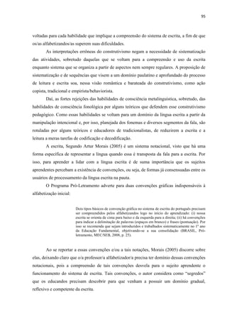 95
voltadas para cada habilidade que implique a compreensão do sistema de escrita, a fim de que
os/as alfabetizandos/as superem suas dificuldades.
As interpretações errôneas do construtivismo negam a necessidade de sistematização
das atividades, sobretudo daquelas que se voltam para a compreensão e uso da escrita
enquanto sistema que se organiza a partir de aspectos nem sempre regulares. A proposição de
sistematização e de sequências que visem a um domínio paulatino e aprofundado do processo
de leitura e escrita soa, nessa visão romântica e barateada do construtivismo, como ação
copista, tradicional e empirista/behaviorista.
Daí, as fortes rejeições das habilidades de consciência metalinguística, sobretudo, das
habilidades de consciência fonológica por alguns teóricos que defendem esse construtivismo
pedagógico. Como essas habilidades se voltam para um domínio da língua escrita a partir da
manipulação intencional e, por isso, planejada dos fonemas e diversos segmentos da fala, são
rotuladas por alguns teóricos e educadores de tradicionalistas, de reduzirem a escrita e a
leitura a meras tarefas de codificação e decodificação.
A escrita, Segundo Artur Morais (2005) é um sistema notacional, visto que há uma
forma específica de representar a língua quando essa é transposta da fala para a escrita. Por
isso, para aprender a lidar com a língua escrita é de suma importância que os sujeitos
aprendentes percebam a existência de convenções, ou seja, de formas já consensuadas entre os
usuários de processamento da língua escrita na pauta.
O Programa Pró-Letramento adverte para duas convenções gráficas indispensáveis à
alfabetização inicial:
Dois tipos básicos de convenção gráfica no sistema de escrita do português precisam
ser compreendidos pelos alfabetizandos logo no início do aprendizado: (i) nossa
escrita se orienta de cima para baixo e da esquerda para a direita; (ii) há convenções
para indicar a delimitação de palavras (espaços em branco) e frases (pontuação). Por
isso se recomenda que sejam introduzidos e trabalhados sistematicamente no 1º ano
da Educação Fundamental, objetivando-se a sua consolidação (BRASIL, Pró-
letramento, MEC/SEB, 2008, p. 25).
Ao se reportar a essas convenções e/ou a tais notações, Morais (2005) discorre sobre
elas, deixando claro que o/a professor/a alfabetizador/a precisa ter domínio dessas convenções
notacionais, pois a compreensão de tais convenções desvela para o sujeito aprendente o
funcionamento do sistema de escrita. Tais convenções, o autor considera como “segredos”
que os educandos precisam descobrir para que venham a possuir um domínio gradual,
reflexivo e competente da escrita.
 