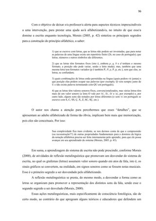 96
Com o objetivo de deixar o/a professor/a alerta para aspectos técnicos imprescindíveis
a uma intervenção, para prestar uma ajuda ao/à alfabetizando/a, no intuito de que esse/a
domine a escrita enquanto tecnologia, Morais (2005, p. 42) sintetiza os principais segredos
para a construção do princípio alfabético, a saber:
1) que se escreve com letras, que as letras não podem ser inventadas, que para notar
as palavras de uma língua existe um repertório finito (26, no caso do português); que
letras, números e outros símbolos são diferentes;
2) que as letras têm formatos fixos (isto é, embora p, q, b e d tenham o mesmo
formato, a posição não pode variar, senão a letra muda); mas, também que uma
mesma letra tem formatos variados (p é também P, P, p, P, p, etc.), sem que elas, as
letras, se confundam;
3) quais combinações de letras estão permitidas na língua (quais podem vir juntas) e
que posição elas podem ocupar nas palavras (por exemplo, Q vem sempre junto de
U e não existe palavra terminando com QU em português);
4) que as letras têm valores sonoros fixos, convencionalizados, mas várias letras têm
mais de um valor sonoro (a letra O vale por /ó/, /õ/, /ô/ e /u/, por exemplo) e, por
outro lado, alguns sons são notados por letras diferentes (o som /s/ em português se
escreve com S, C, SS, Ç, X, Z, SC, SÇ, etc.).
O autor nos chama a atenção para percebermos que esses “detalhes”, que se
apresentam ao adulto alfabetizado de forma tão óbvia, implicam bem mais que memorização,
pois eles são conceituais. Por isso:
Sua complexidade fica mais evidente, se nos dermos conta de que a compreensão
(ou reconstrução!!!) de outras propriedades fundamentais para o domínio da lógica
da notação alfabética precisa ser feita internamente pelo aprendiz, para que ele possa
avançar em seu aprendizado do sistema (Morais, 2005, p. 43).
Em suma, a aprendizagem do sistema de escrita não pode prescindir, conforme Morais
(2000), de atividades de reflexão metalinguística que promovam um desvendar do sistema de
escrita, no qual os grafemas (letras) assumem valor sonoro quando em atos de fala, isto é, os
sinais gráficos se convertem, na oralidade, em signos sonoros como se fossem notas musicais.
Esse é o primeiro segredo a ser desvendado pelo alfabetizando.
A reflexão metalinguística se presta, do mesmo modo, a desvendar a forma como as
letras se organizam para promover a representação dos distintos sons da fala, sendo esse o
segundo segredo a ser desvelado (Morais, 2000).
Essas ações metalinguísticas, mais especificamente de consciência fonológica, são de
certo modo, ao contrário do que apregoam alguns teóricos e educadores que defendem um
 