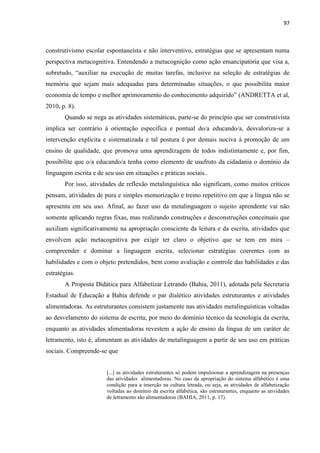 97
construtivismo escolar espontaneísta e não interventivo, estratégias que se apresentam numa
perspectiva metacognitiva. Entendendo a metacognição como ação emancipatória que visa a,
sobretudo, “auxiliar na execução de muitas tarefas, inclusive na seleção de estratégias de
memória que sejam mais adequadas para determinadas situações, o que possibilita maior
economia de tempo e melhor aprimoramento do conhecimento adquirido” (ANDRETTA et al,
2010, p. 8).
Quando se nega as atividades sistemáticas, parte-se do princípio que ser construtivista
implica ser contrário à orientação específica e pontual do/a educando/a, desvaloriza-se a
intervenção explícita e sistematizada e tal postura é por demais nociva à promoção de um
ensino de qualidade, que promova uma aprendizagem de todos indistintamente e, por fim,
possibilite que o/a educando/a tenha como elemento de usufruto da cidadania o domínio da
linguagem escrita e de seu uso em situações e práticas sociais..
Por isso, atividades de reflexão metalinguística não significam, como muitos críticos
pensam, atividades de pura e simples memorização e treino repetitivo em que a língua não se
apresenta em seu uso. Afinal, ao fazer uso da metalinguagem o sujeito aprendente vai não
somente aplicando regras fixas, mas realizando construções e desconstruções conceituais que
auxiliam significativamente na apropriação consciente da leitura e da escrita, atividades que
envolvem ação metacognitiva por exigir ter claro o objetivo que se tem em mira –
compreender e dominar a linguagem escrita, selecionar estratégias coerentes com as
habilidades e com o objeto pretendidos, bem como avaliação e controle das habilidades e das
estratégias.
A Proposta Didática para Alfabetizar Letrando (Bahia, 2011), adotada pela Secretaria
Estadual de Educação a Bahia defende o par dialético atividades estruturantes e atividades
alimentadoras. As estruturantes consistem justamente nas atividades metalinguísticas voltadas
ao desvelamento do sistema de escrita, por meio do domínio técnico da tecnologia da escrita,
enquanto as atividades alimentadoras revestem a ação de ensino da língua de um caráter de
letramento, isto é, alimentam as atividades de metalinguagem a partir de seu uso em práticas
sociais. Compreende-se que
[...] as atividades estruturantes só podem impulsionar a aprendizagem na presenças
das atividades alimentadoras. No caso da apropriação do sistema alfabético é uma
condição para a inserção na cultura letrada, ou seja, as atividades de alfabetização
voltadas ao domínio da escrita alfabética, são estruturantes, enquanto as atividades
de letramento são alimentadoras (BAHIA, 2011, p. 17).
 