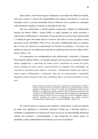 98
Nesse ideário, essa Proposta sugere lucidamente a necessidade de alfabetizar letrando,
posto que a escrita e a leitura são compreendidas como objetos socioculturais, os textos de
circulação social e as escritas produzidas devem evidenciar como as práticas de ensinagem
estão intimamente ligadas ao cotidiano, às demandas do dia a dia.
Sob essa compreensão, a referida proposta compreende a didática de alfabetização
baseada em Morais (2000) e Soares (2003), os quais entendem de modo articulado e
indissociável a alfabetização e o letramento. Já que encontrar-se inserido numa cultura letrada
é “condição de quem não apenas sabe ler e escrever, mas cultiva e exerce as práticas sociais
que usam a escrita” (SOARES, 1998, p. 47) e, com efeito, a alfabetização tende a se constituir
não só como um “processo de representação de fonemas em grafemas, e vice-versa, mas
também um processo de compreensão/expressão de significados por meio do código escrito”
(Soares, 2003, p. 16).
Por compreender essa interdependência entre alfabetização e letramento, o Programa
Pró-Letramento (Brasil, 2008, p. 15) entende enquanto eixos necessários à aquisição da língua
escrita: compreensão e valorização da cultura escrita; apropriação do sistema de escrita;
leitura; produção de textos escritos; desenvolvimento da oralidade. Essas habilidades são
acionadas no documento para ratificar o necessário e indispensável trabalho que foque ao
mesmo tempo a alfabetização e o letramento, logo que “os conhecimentos e capacidades
adquiridos pelos/as alunos/as numa área contribuem para o seu desenvolvimento na outra
área”.
Estar ativamente inserido na cultura escrita significa ter comportamentos “letrados”,
atitudes e disposições frente ao mundo da escrita (como o gosto pela leitura), saberes
específicos relacionados à leitura e à escrita que possibilitam usufruir de seus
benefícios. A compreensão geral do mundo da escrita é tanto um fator que favorece
o progresso da alfabetização dos alunos como uma conseqüência da aprendizagem
da língua escrita na escola. Por isso é um dos eixos a serem trabalhados desde os
primeiros momentos do percurso de alfabetização. Isso significa promover
simultaneamente a alfabetização e o letramento (BRASIL, 2008, p. 19).
Em vista do exposto, os aspectos mais explícitos e operacionais se unem aos aspectos
de cunho mais qualitativos e contextuais, deixando evidente que a instrução explícita é
mediadora e complementar aos domínios da escrita em seu uso, na funcionalidade doadora de
sentidos dos contextos e situacionalidades. É algo desprovido de sentido pensar, na
atualidade, a prática alfabetizadora divorciada dos seus usos socioculturais.
 