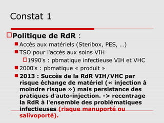 Constat 1

Politique de RdR :
   Accès aux matériels (Steribox, PES, …)
   TSO pour l’accès aux soins VIH
     1990’s : pbmatique infectieuse VIH et VHC
   2000’s : pbmatique « produit »
   2013 : Succès de la RdR VIH/VHC par
    risque échange de matériel (« injection à
    moindre risque ») mais persistance des
    pratiques d’auto-injection. -> recentrage
    la RdR à l’ensemble des problématiques
    infectieuses (risque manuporté ou
    salivoporté).
 