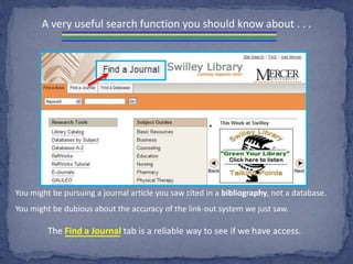 A very useful search function you should know about . . .
You might be pursuing a journal article you saw cited in a bibliography, not a database.
You might be dubious about the accuracy of the link-out system we just saw.
The Find a Journal tab is a reliable way to see if we have access.
 