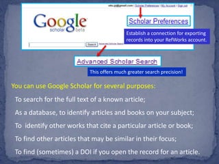 Establish a connection for exporting
records into your RefWorks account.
This offers much greater search precision!
You can use Google Scholar for several purposes:
To search for the full text of a known article;
As a database, to identify articles and books on your subject;
To identify other works that cite a particular article or book;
To find other articles that may be similar in their focus;
To find (sometimes) a DOI if you open the record for an article.
 