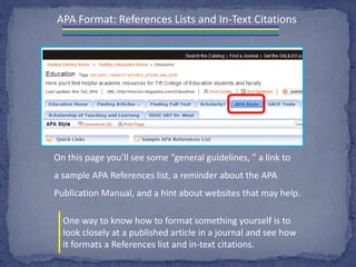 APA Format: References Lists and In-Text Citations
On this page you’ll see some “general guidelines, ” a link to
a sample APA References list, a reminder about the APA
Publication Manual, and a hint about websites that may help.
One way to know how to format something yourself is to
look closely at a published article in a journal and see how
it formats a References list and in-text citations.
 