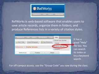 RefWorks is web-based software that enables users to
save article records, organize them in folders, and
produce References lists in a variety of citation styles.
It has a
good “Help”
file too. You
can search
its index or
try a keyword
search.
For off-campus access, use the “Group Code” you saw during the class.
 