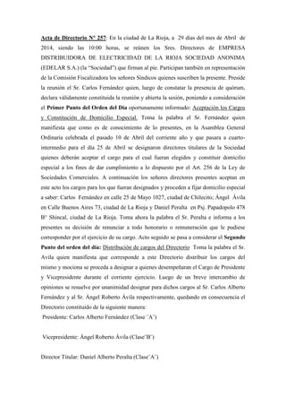 Acta de Directorio N° 257: En la ciudad de La Rioja, a 29 días del mes de Abril de
2014, siendo las 10:00 horas, se reúnen los Sres. Directores de EMPRESA
DISTRIBUIDORA DE ELECTRICIDAD DE LA RIOJA SOCIEDAD ANONIMA
(EDELAR S.A.) (la “Sociedad”) que firman al pie. Participan también en representación
de la Comisión Fiscalizadora los señores Síndicos quienes suscriben la presente. Preside
la reunión el Sr. Carlos Fernández quien, luego de constatar la presencia de quórum,
declara válidamente constituida la reunión y abierta la sesión, poniendo a consideración
el Primer Punto del Orden del Día oportunamente informado: Aceptación los Cargos
y Constitución de Domicilio Especial. Toma la palabra el Sr. Fernández quien
manifiesta que como es de conocimiento de lo presentes, en la Asamblea General
Ordinaria celebrada el pasado 10 de Abril del corriente año y que pasara a cuarto-
intermedio para el día 25 de Abril se designaron directores titulares de la Sociedad
quienes deberán aceptar el cargo para el cual fueran elegidos y constituir domicilio
especial a los fines de dar cumplimiento a lo dispuesto por el Art. 256 de la Ley de
Sociedades Comerciales. A continuación los señores directores presentes aceptan en
este acto los cargos para los que fueran designados y proceden a fijar domicilio especial
a saber: Carlos Fernández en calle 25 de Mayo 1027, ciudad de Chilecito; Ángel Ávila
en Calle Buenos Aires 73, ciudad de La Rioja y Daniel Peralta en Psj. Papadopolo 478
B° Shincal, ciudad de La Rioja. Toma ahora la palabra el Sr. Peralta e informa a los
presentes su decisión de renunciar a todo honorario o remuneración que le pudiese
corresponder por el ejercicio de su cargo. Acto seguido se pasa a considerar el Segundo
Punto del orden del día: Distribución de cargos del Directorio Toma la palabra el Sr.
Avila quien manifiesta que corresponde a este Directorio distribuir los cargos del
mismo y mociona se proceda a designar a quienes desempeñaran el Cargo de Presidente
y Vicepresidente durante el corriente ejercicio. Luego de un breve intercambio de
opiniones se resuelve por unanimidad designar para dichos cargos al Sr. Carlos Alberto
Fernández y al Sr. Ángel Roberto Ávila respectivamente, quedando en consecuencia el
Directorio constituido de la siguiente manera:
Presidente: Carlos Alberto Fernández (Clase ¨A¨)
Vicepresidente: Ángel Roberto Ávila (Clase¨B¨)
Director Titular: Daniel Alberto Peralta (Clase¨A¨)
 
