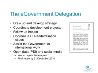 The eGovernment DelegationDraw up and develop strategyCoordinate development projectsFollow up impactCoordinate IT standardisation 						issuesAssist the Government in 					international workOpen data (PSI) and social mediaInterim reports twice a yearFinal report by 31 December 2014