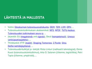 LÄHTEISTÄ JA MALLEISTA
• Valtio: Eduskunnan tulevaisuusvaliokunta, OKM, TEM, LVM, OPH, ...
• Tulevaisuuksientutkimuksen akateemikot: WFS, WFSF, TUTU-keskus,
Tulevaisuuden tutkimuksen seura ry, ...
• Järjestöt: EU (megatrends and signals), Oecd (kompetenssit), Unesco
(antisipaatioajattelu), ...
• Thinktankit: IFTF (mallit), Shaping Tomorrow, Z Punkt, Sitra,
Delfoi-kehittäjäyhteisö, ...
• Tulevaisuudentutkijat ja -tekijät: Risto Linturi (radikaalit teknologiat), Osmo
Kuusi (tulevaisuuksientutkimus), Arto O. Salonen (liikenne, logistiikka), Petri
Tapio (liikenne, ympäristö), ...
 