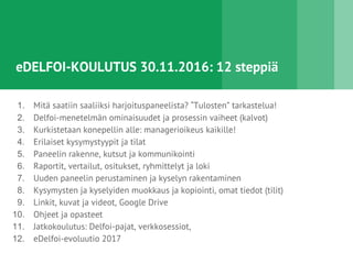 eDELFOI-KOULUTUS 30.11.2016: 12 steppiä
1. Mitä saatiin saaliiksi harjoituspaneelista? “Tulosten” tarkastelua!
2. Delfoi-menetelmän ominaisuudet ja prosessin vaiheet (kalvot)
3. Kurkistetaan konepellin alle: managerioikeus kaikille!
4. Erilaiset kysymystyypit ja tilat
5. Paneelin rakenne, kutsut ja kommunikointi
6. Raportit, vertailut, ositukset, ryhmittelyt ja loki
7. Uuden paneelin perustaminen ja kyselyn rakentaminen
8. Kysymysten ja kyselyiden muokkaus ja kopiointi, omat tiedot (tilit)
9. Linkit, kuvat ja videot, Google Drive
10. Ohjeet ja opasteet
11. Jatkokoulutus: Delfoi-pajat, verkkosessiot,
12. eDelfoi-evoluutio 2017
 