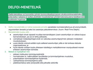 DELFOI-MENETELMÄ
”Delfoi-tekniikkaa voi luonnehtia ryhmän kommunikaatioprosessin strukturointimenetelmäksi,
jonka tarkoi- tuksena on auttaa yksilöiden muodostamaa ryhmää kokonaisuutena käsittelemään
mutkikasta ongelmaa”.
1. Delfoi-menetelmällä on kolme keskeistä piirrettä: panelistien tunnistamattomuus eli anonymiteetti,
argumenttien iteraatio ja kaksi tai useampia palautekierroksia (huom. Real-Time Delphi).
2. Menetelmään kuuluu että ...
● asiantuntijat voivat vapaasti muuttaa kannanottojaan (usein asiantuntijan on vaikea luopua
kannanotostaan, jos se on tehty julkisesti),
● voimakkaat mielipidejohtajat eivät voi vaikuttaa asiantuntijaryhmän yleiseen mielipiteen
muodostukseen,
● uusia ideoita voisivat esittää myös sellaiset asiantuntijat, joilla ei ole korkeaa statusta
organisaatiossa, ja
● hyviä ideoita voidaan koota yhteiseen käsittelyyn mahdollisimman monipuolisesti monen
erilaisen asiantuntijan toimesta
3. Metodi on hyödyllinen mm.
○ julkisen instituution toimintaympäristöä
○ normatiivisten ts. hallinnollisten tavoitteiden ja toimintaohjelmien muotoilua,
○ potentiaalisen toimintaohjelman löytämistä,
○ vaihtoehtoisia toimintaohjelmia sekä
○ päätöksentekoa sekä yksityisellä että julkisella sektorilla
 