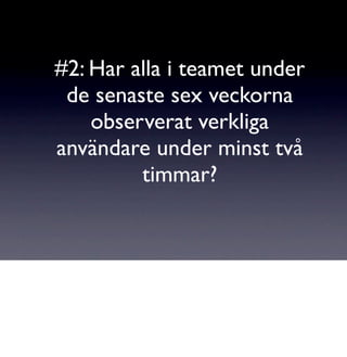 #2: Har alla i teamet under
 de senaste sex veckorna
    observerat verkliga
användare under minst två
         timmar?
 