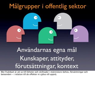 Målgrupper i offentlig sektor




               Användarnas egna mål
                Kunskaper, attityder,
              förutsättningar, kontext
Mer fruktbart är att se till likheter och skillnader i människors behov, förväntningar och
beteenden - i relation till de effekter ni själva vill uppnå.
 