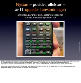 Nyttan – positiva effekter –
                             av IT uppstår i användningen
                                    Om ingen använder dem, spelar det ingen roll
                                          hur ﬁna funktioner systemet har.




                                                                                                                                                                  Jeremy Toeman/ Flickr
Det är en självklarhet som ofta glöms bort: funktionerna ger bara nytta om någon verkligen använder dem. Förmodligen har många av er en sådan här hemma.
Ni använder förmodligen en oerhört liten del av de knappar som finns på dem. Alla de oanvända funktionerna är bortslösade investeringar.
Ett projekt som levererat all denna funktionalitet kan vara lycket - med avseende på PROJEKTET - men ändå misslyckat, i det att de inte används.

Skälen till att de inte används kan vara flera. Ett är att de är dåligt utformade. Men lika gärna kan det vara så att de helt enkelt inte är anpassade till vad
användaren - dvs vi - vill göra. De rimmar inte med våra användningsmål.
 