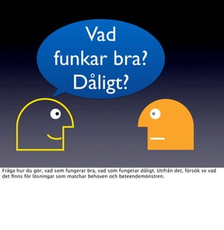 Vad
                     funkar bra?
                       Dåligt?


Fråga hur du gör, vad som fungerar bra, vad som fungerar dåligt. Utifrån det, försök se vad
det ﬁnns för lösningar som matchar behoven och beteendemönstren.
 