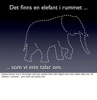 Det ﬁnns en elefant i rummet ...




     ... som vi inte talar om.
I diskussioner om it-lösningar och nya system ﬁnns det något som man sällan talar om. En
”elefant i rummet”, som man inte låtsas om.
 