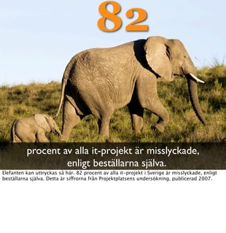 82

          procent av alla it-projekt är misslyckade,
                   enligt beställarna själva.
Elefanten kan uttryckas så här. 82 procent av alla it-projekt i Sverige är misslyckade, enligt
beställarna själva. Detta är siffrorna från Projektplatsens undersökning, publicerad 2007.
 