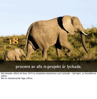 18

              procent av alla it-projekt är lyckade.
Det betyder alltså att bara 18 % av projekten betecknas som lyckade - återigen, av beställarna
själva.
Det är chockerande låga siffror.
 