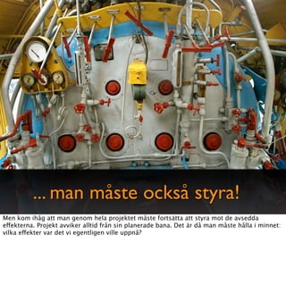 ... man måste också styra!
Men kom ihåg att man genom hela projektet måste fortsätta att styra mot de avsedda
effekterna. Projekt avviker alltid från sin planerade bana. Det är då man måste hålla i minnet:
vilka effekter var det vi egentligen ville uppnå?
 