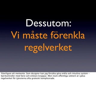 Dessutom:
         Vi måste förenkla
            regelverket

Ytterligare ett memento: Som designer kan jag försöka göra enkla och intuitiva system -
fjärrkontroller med färre och enklare knappar. Men inom offentliga sektorn är själva
regelverket för tjänsterna ofta groteskt komplicerade.
 